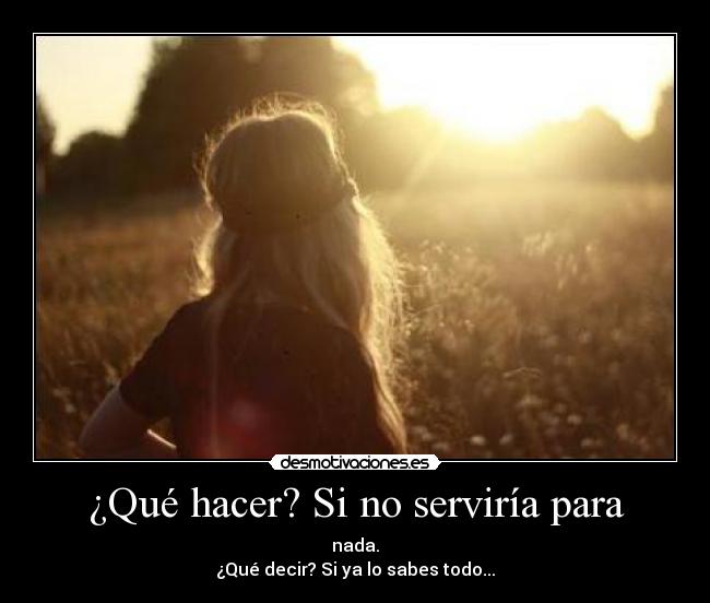 ¿Qué hacer? Si no serviría para - nada.
¿Qué decir? Si ya lo sabes todo...