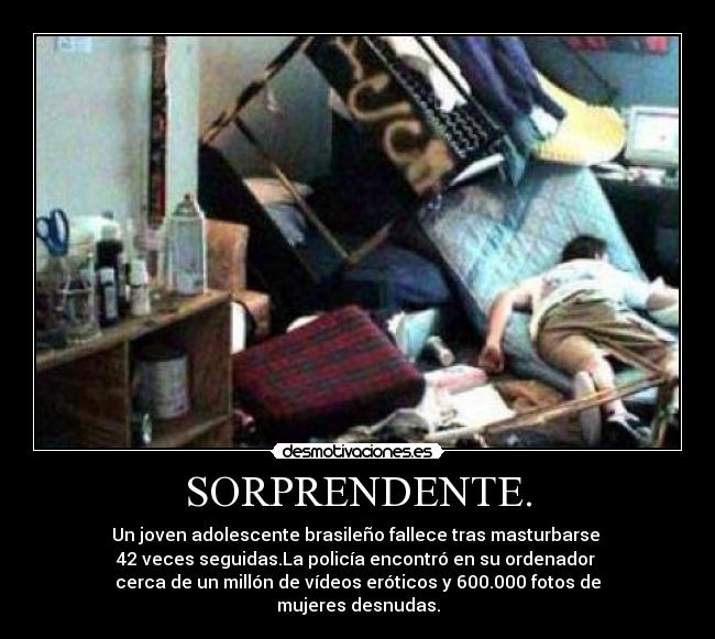 SORPRENDENTE. - Un joven adolescente brasileño fallece tras masturbarse 
42 veces seguidas.La policía encontró en su ordenador 
cerca de un millón de vídeos eróticos y 600.000 fotos de
mujeres desnudas.