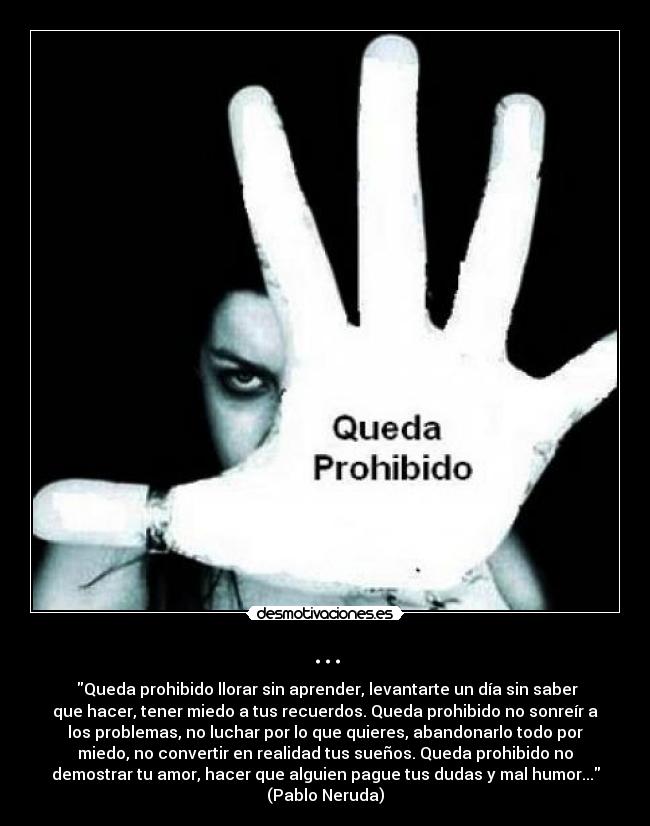 ... - ‎Queda prohibido llorar sin aprender, levantarte un día sin saber
que hacer, tener miedo a tus recuerdos. Queda prohibido no sonreír a
los problemas, no luchar por lo que quieres, abandonarlo todo por
miedo, no convertir en realidad tus sueños. Queda prohibido no
demostrar tu amor, hacer que alguien pague tus dudas y mal humor...
(Pablo Neruda)