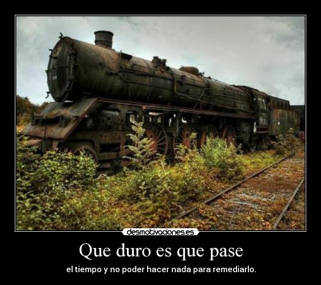 Que duro es que pase - el tiempo y no poder hacer nada para remediarlo.