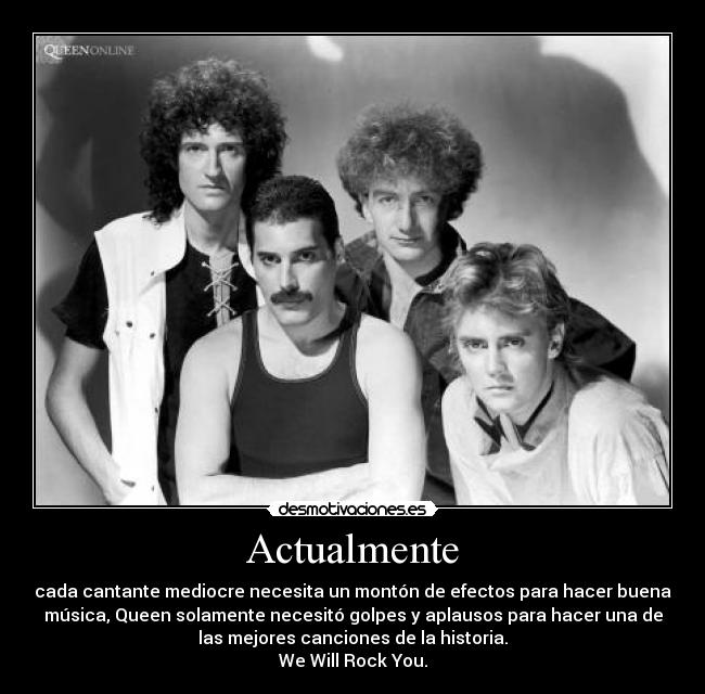 Actualmente - cada cantante mediocre necesita un montón de efectos para hacer buena
música, Queen solamente necesitó golpes y aplausos para hacer una de
las mejores canciones de la historia.
We Will Rock You.