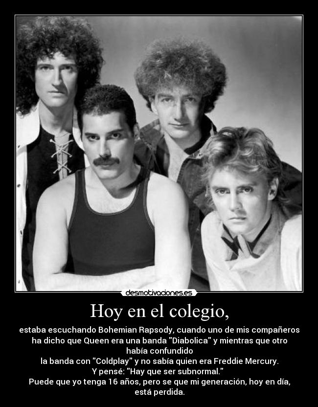 Hoy en el colegio, - estaba escuchando Bohemian Rapsody, cuando uno de mis compañeros
ha dicho que Queen era una banda Diabolica y mientras que otro había confundido
la banda con Coldplay y no sabía quien era Freddie Mercury.
Y pensé: Hay que ser subnormal.
Puede que yo tenga 16 años, pero se que mi generación, hoy en día, está perdida.