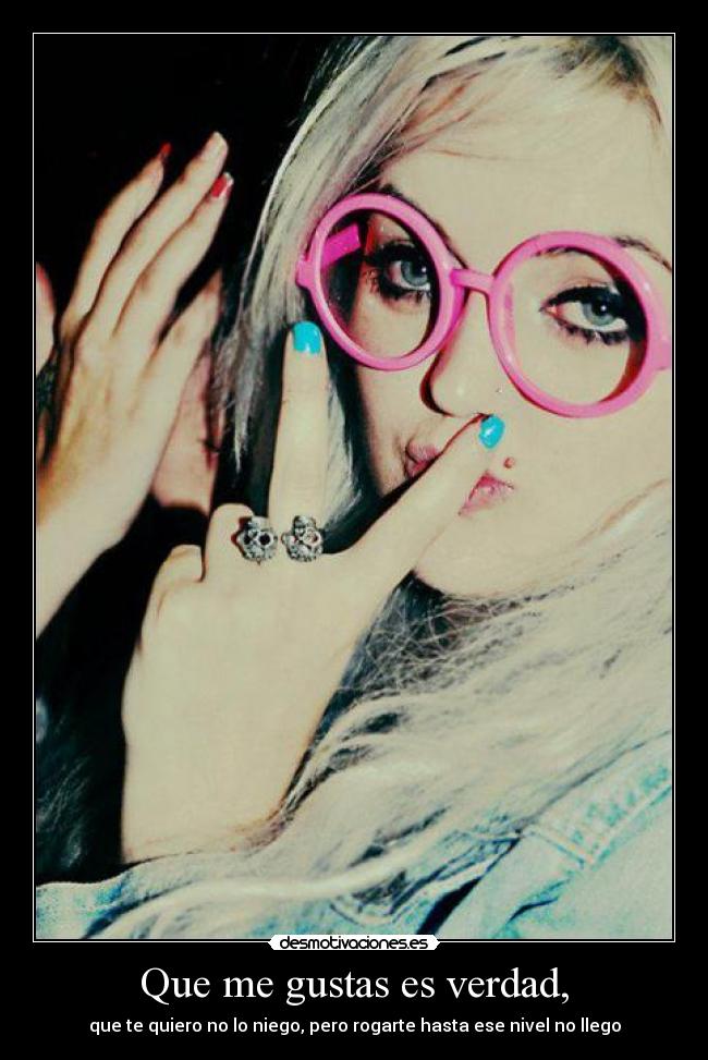 Que me gustas es verdad, - que te quiero no lo niego, pero rogarte hasta ese nivel no llego