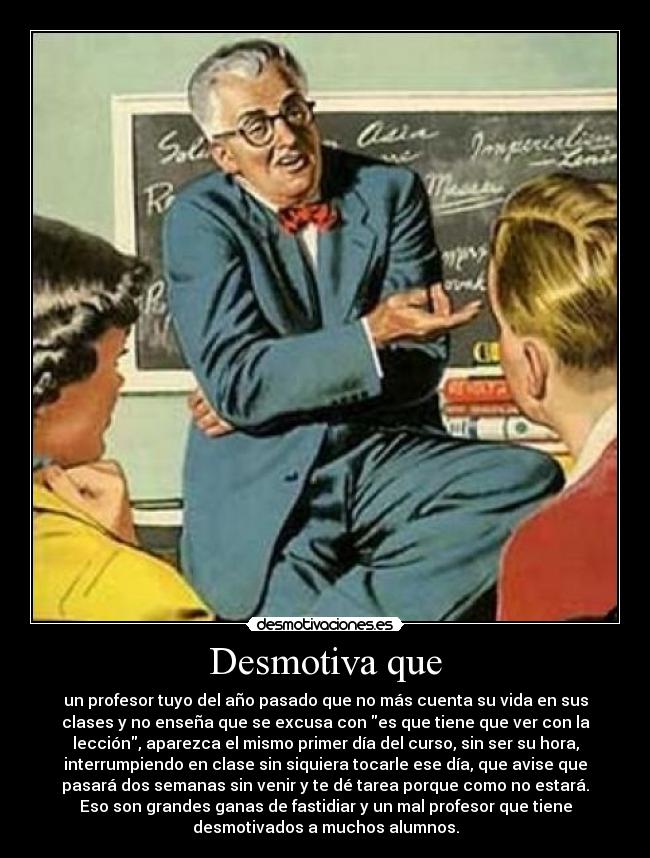 Desmotiva que - un profesor tuyo del año pasado que no más cuenta su vida en sus
clases y no enseña que se excusa con es que tiene que ver con la
lección, aparezca el mismo primer día del curso, sin ser su hora,
interrumpiendo en clase sin siquiera tocarle ese día, que avise que
pasará dos semanas sin venir y te dé tarea porque como no estará.
Eso son grandes ganas de fastidiar y un mal profesor que tiene
desmotivados a muchos alumnos.