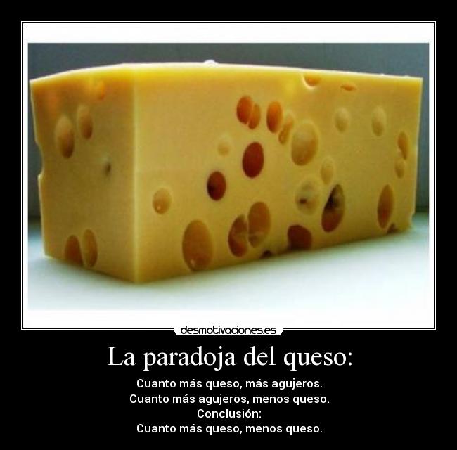 La paradoja del queso: - Cuanto más queso, más agujeros.
Cuanto más agujeros, menos queso.
Conclusión:
Cuanto más queso, menos queso.