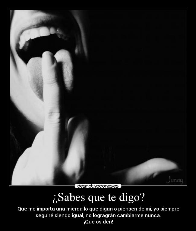 ¿Sabes que te digo? - Que me importa una mierda lo que digan o piensen de mi, yo siempre
seguiré siendo igual, no logragrán cambiarme nunca.
¡Que os den!
