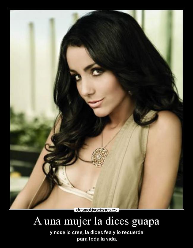 A una mujer la dices guapa - y nose lo cree, la dices fea y lo recuerda
para toda la vida.