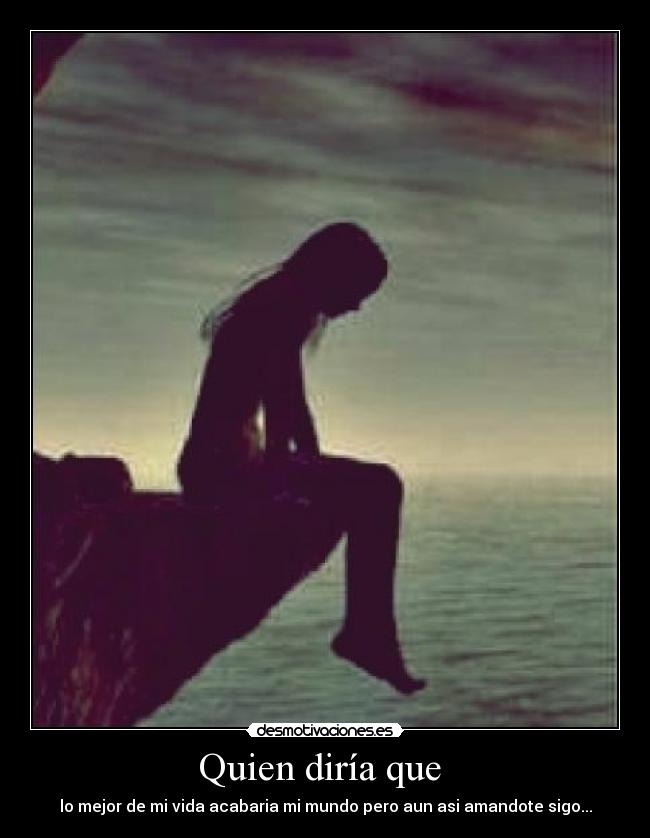 Quien diría que  - lo mejor de mi vida acabaria mi mundo pero aun asi amandote sigo...