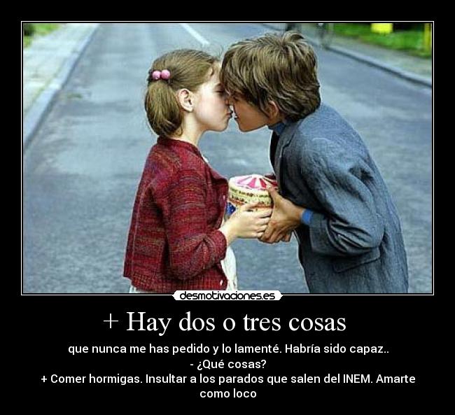 + Hay dos o tres cosas  - que nunca me has pedido y lo lamenté. Habría sido capaz..
- ¿Qué cosas?
+ Comer hormigas. Insultar a los parados que salen del INEM. Amarte como loco