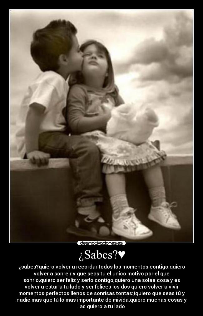 ¿Sabes?♥ - ¿sabes?quiero volver a recordar todos los momentos contigo,quiero
volver a sonreir y que seas tú el unico motivo por el que
sonrio,quiero ser feliz y serlo contigo,quiero una solaa cosa y es
volver a estar a tu lado y ser felices los dos♥quiero volver a vivir
momentos perfectos llenos de sonrisas tontas:)quiero que seas tú y
nadie mas que tú lo mas importante de mivida,quiero muchas cosas y
las quiero a tu lado♥