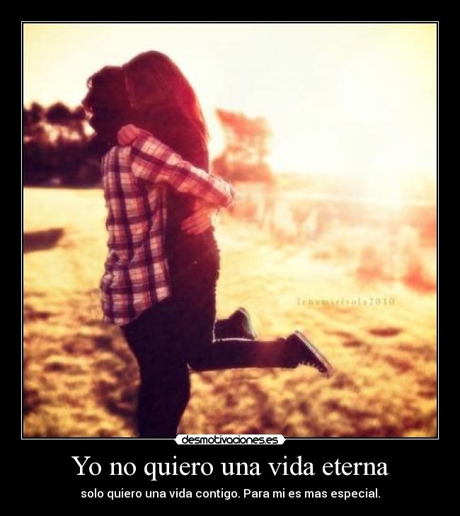 Yo no quiero una vida eterna - solo quiero una vida contigo. Para mi es mas especial.
