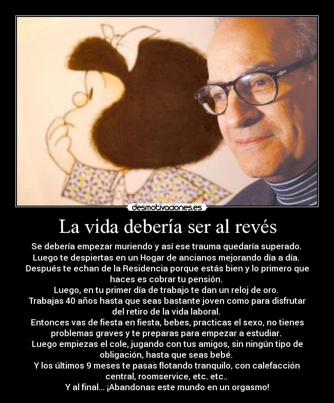 La vida debería ser al revés - Se debería empezar muriendo y así ese trauma quedaría superado. 
Luego te despiertas en un Hogar de ancianos mejorando día a día. 
Después te echan de la Residencia porque estás bien y lo primero que
haces es cobrar tu pensión. 
Luego, en tu primer día de trabajo te dan un reloj de oro. 
Trabajas 40 años hasta que seas bastante joven como para disfrutar
del retiro de la vida laboral. 
Entonces vas de fiesta en fiesta, bebes, practicas el sexo, no tienes
problemas graves y te preparas para empezar a estudiar. 
Luego empiezas el cole, jugando con tus amigos, sin ningún tipo de
obligación, hasta que seas bebé. 
Y los últimos 9 meses te pasas flotando tranquilo, con calefacción
central, roomservice, etc. etc.. 
Y al final... ¡Abandonas este mundo en un orgasmo!