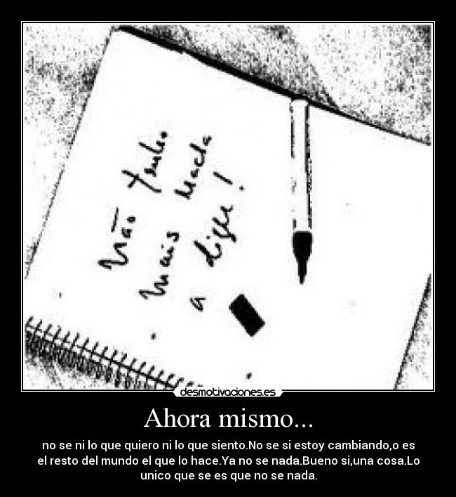 Ahora mismo... - no se ni lo que quiero ni lo que siento.No se si estoy cambiando,o es
el resto del mundo el que lo hace.Ya no se nada.Bueno si,una cosa.Lo
unico que se es que no se nada.