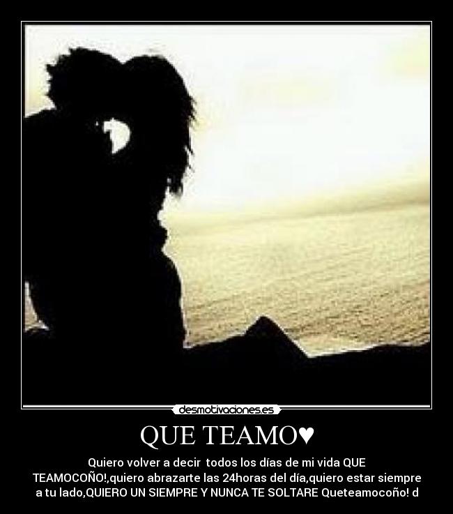 QUE TEAMO♥ - Quiero volver a decir todos los días de mi vida QUE
TEAMOCOÑO!,quiero abrazarte las 24horas del día,quiero estar siempre
a tu lado,QUIERO UN SIEMPRE Y NUNCA TE SOLTARE♥Queteamocoño!♥d