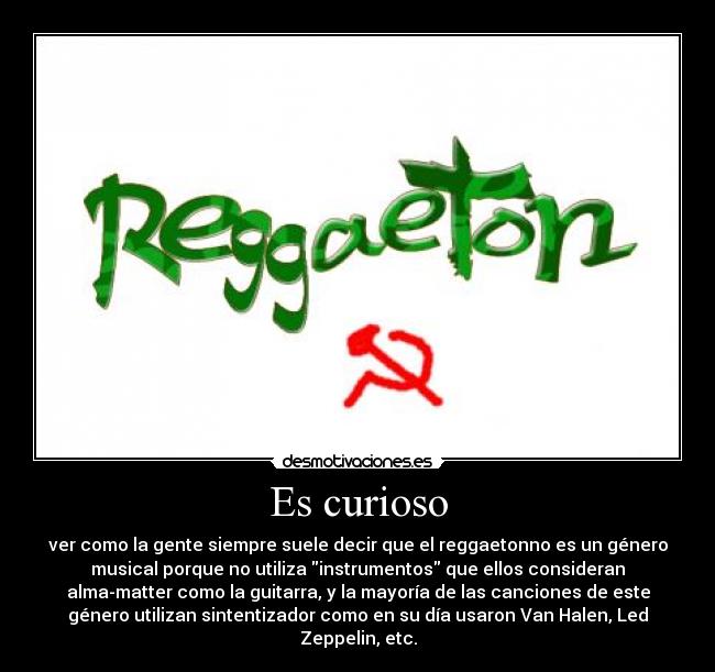 Es curioso - ver como la gente siempre suele decir que el reggaetonno es un género
musical porque no utiliza instrumentos que ellos consideran
alma-matter como la guitarra, y la mayoría de las canciones de este
género utilizan sintentizador como en su día usaron Van Halen, Led
Zeppelin, etc.