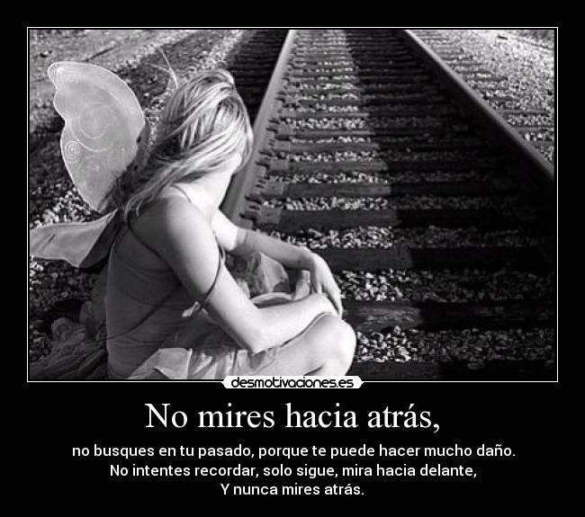 No mires hacia atrás, - no busques en tu pasado, porque te puede hacer mucho daño.
No intentes recordar, solo sigue, mira hacia delante,
Y nunca mires atrás.