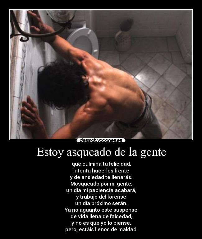 Estoy asqueado de la gente - que culmina tu felicidad,
intenta hacerles frente
y de ansiedad te llenarás.
Mosqueado por mi gente,
un día mi paciencia acabará,
y trabajo del forense
un día próximo serán.
Ya no aguanto este suspense
de vida llena de falsedad,
y no es que yo lo piense,
pero, estáis llenos de maldad.