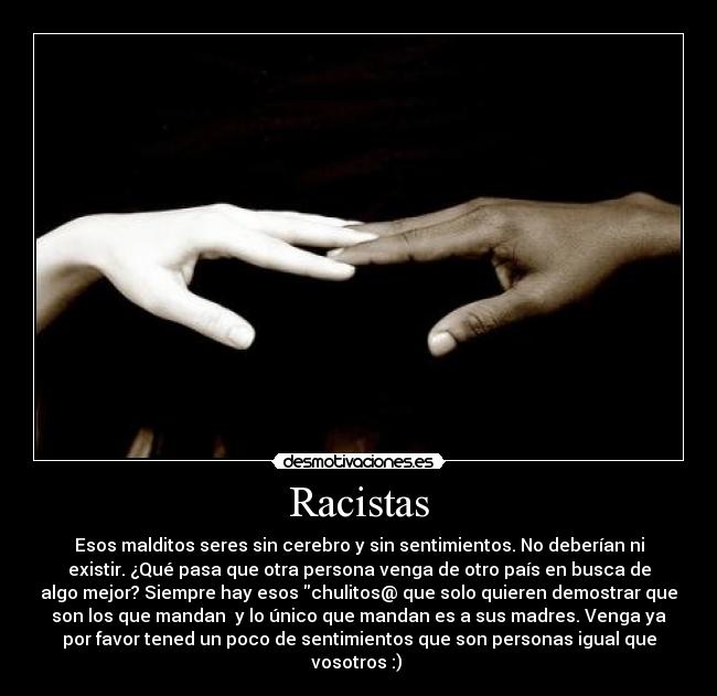 Racistas - Esos malditos seres sin cerebro y sin sentimientos. No deberían ni
existir. ¿Qué pasa que otra persona venga de otro país en busca de
algo mejor? Siempre hay esos chulitos@ que solo quieren demostrar que
son los que mandan y lo único que mandan es a sus madres. Venga ya
por favor tened un poco de sentimientos que son personas igual que
vosotros :)