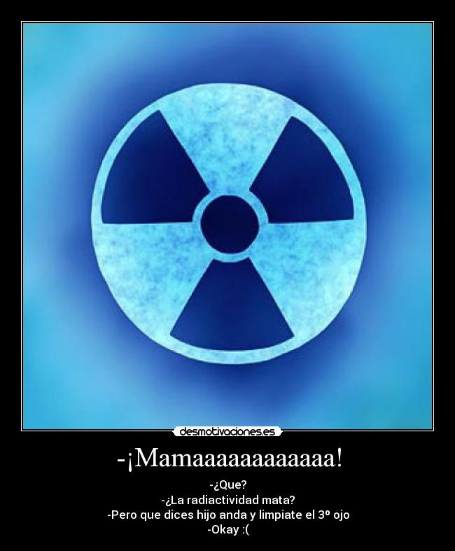 -¡Mamaaaaaaaaaaaa! - -¿Que?
-¿La radiactividad mata?
-Pero que dices hijo anda y limpiate el 3º ojo
-Okay :(