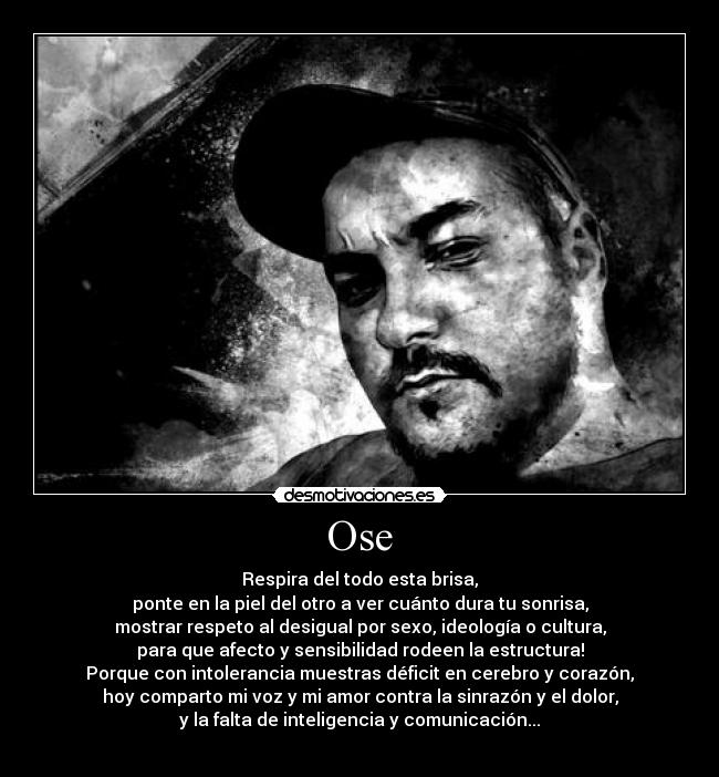Ose - Respira del todo esta brisa,
ponte en la piel del otro a ver cuánto dura tu sonrisa,
mostrar respeto al desigual por sexo, ideología o cultura,
para que afecto y sensibilidad rodeen la estructura!
Porque con intolerancia muestras déficit en cerebro y corazón,
hoy comparto mi voz y mi amor contra la sinrazón y el dolor,
y la falta de inteligencia y comunicación...
