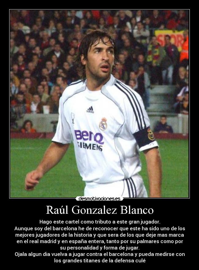 Raúl Gonzalez Blanco - Hago este cartel como tributo a este gran jugador.
Aunque soy del barcelona he de reconocer que este ha sido uno de los
mejores jugadores de la historia y que sera de los que deje mas marca
en el real madrid y en españa entera, tanto por su palmares como por
su personalidad y forma de jugar.
Ojala algun dia vuelva a jugar contra el barcelona y pueda medirse con
los grandes titanes de la defensa culé