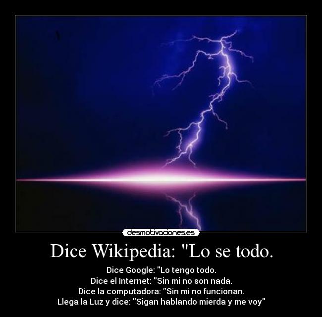 Dice Wikipedia: Lo se todo. - Dice Google: Lo tengo todo.
Dice el Internet: Sin mi no son nada.
Dice la computadora: Sin mi no funcionan.
Llega la Luz y dice: Sigan hablando mierda y me voy