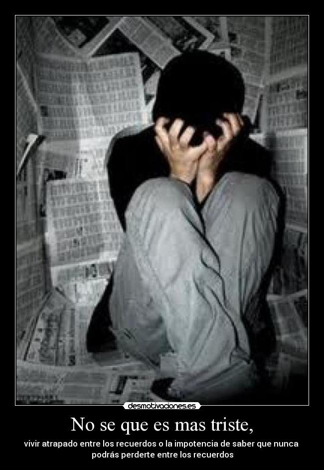 No se que es mas triste, - vivir atrapado entre los recuerdos o la impotencia de saber que nunca 
podrás perderte entre los recuerdos