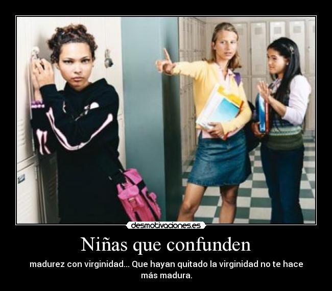 Niñas que confunden - madurez con virginidad... Que hayan quitado la virginidad no te hace más madura.