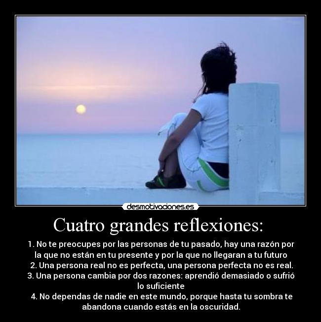 Cuatro grandes reflexiones:  - 1. No te preocupes por las personas de tu pasado, hay una razón por
la que no están en tu presente y por la que no llegaran a tu futuro
 2. Una persona real no es perfecta, una persona perfecta no es real.
3. Una persona cambia por dos razones: aprendió demasiado o sufrió
lo suficiente
 4. No dependas de nadie en este mundo, porque hasta tu sombra te
abandona cuando estás en la oscuridad.