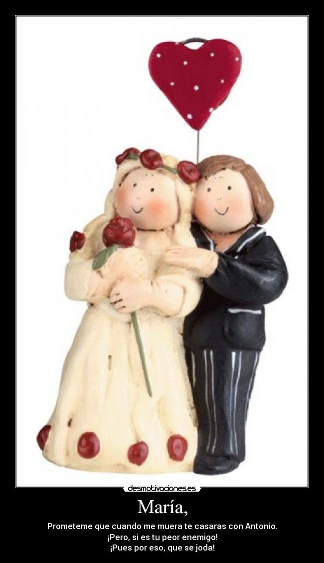 María, - Prometeme que cuando me muera te casaras con Antonio.
¡Pero, si es tu peor enemigo!
¡Pues por eso, que se joda!