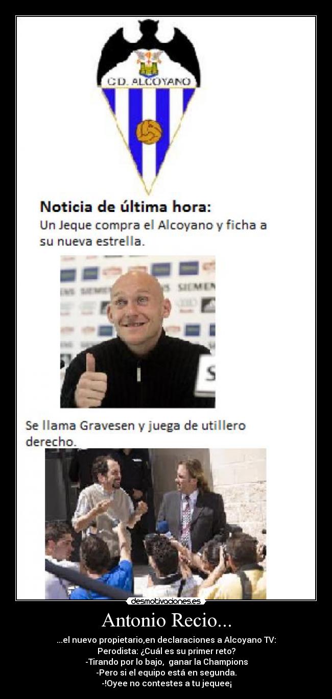 Antonio Recio... - ...el nuevo propietario,en declaraciones a Alcoyano TV:
Perodista: ¿Cuál es su primer reto?
-Tirando por lo bajo, ganar la Champions
-Pero si el equipo está en segunda.
-!Oyee no contestes a tu jequee¡