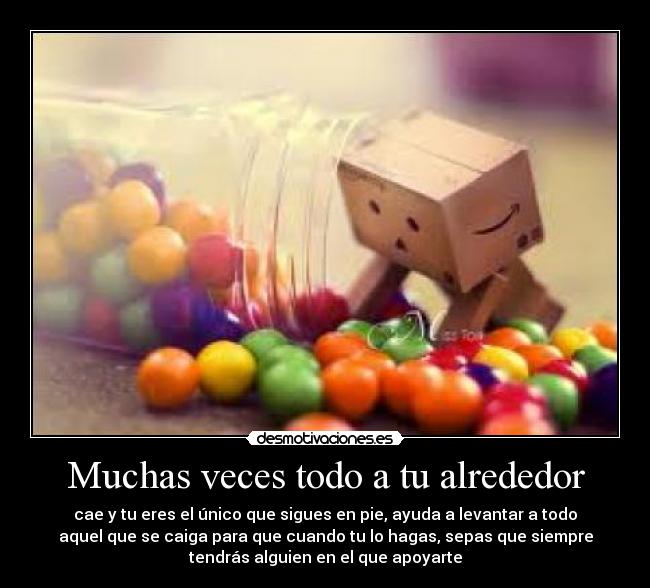 Muchas veces todo a tu alrededor - cae y tu eres el único que sigues en pie, ayuda a levantar a todo
aquel que se caiga para que cuando tu lo hagas, sepas que siempre
tendrás alguien en el que apoyarte