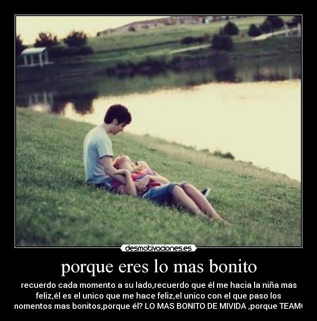 porque eres lo mas bonito - recuerdo cada momento a su lado,recuerdo que él me hacia la niña mas
feliz,él es el unico que me hace feliz,el unico con el que paso los
momentos mas bonitos,porque él? LO MAS BONITO DE MIVIDA ,porque TEAMO