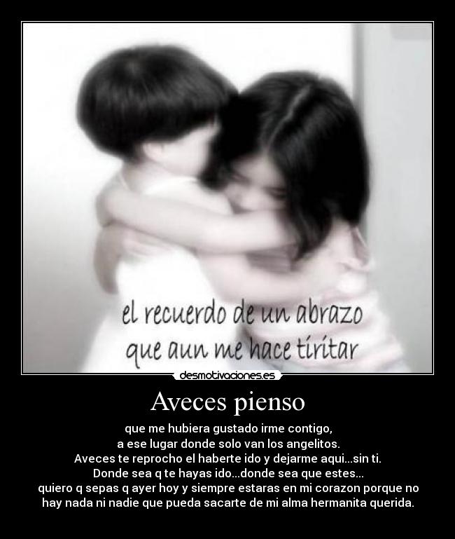Aveces pienso - que me hubiera gustado irme contigo,
a ese lugar donde solo van los angelitos.
Aveces te reprocho el haberte ido y dejarme aqui...sin ti.
Donde sea q te hayas ido...donde sea que estes...
quiero q sepas q ayer hoy y siempre estaras en mi corazon porque no
hay nada ni nadie que pueda sacarte de mi alma hermanita querida.