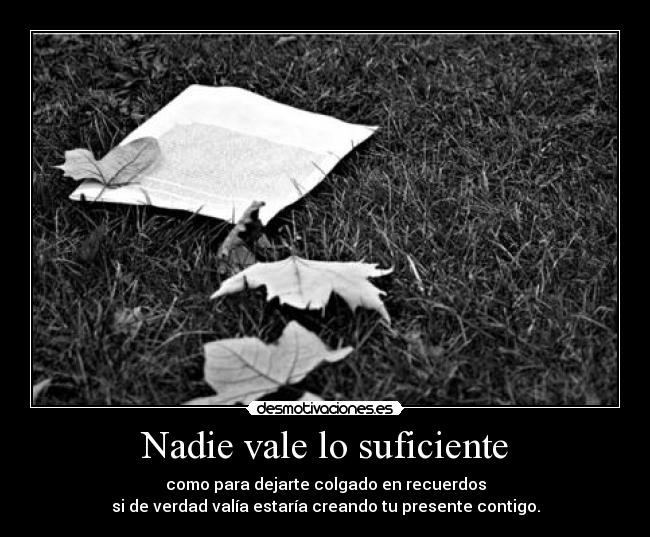 Nadie vale lo suficiente - como para dejarte colgado en recuerdos
si de verdad valía estaría creando tu presente contigo.