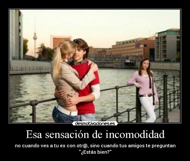 Esa sensación de incomodidad - no cuando ves a tu ex con otr@, sino cuando tus amigos te preguntan ¿Estás bien?