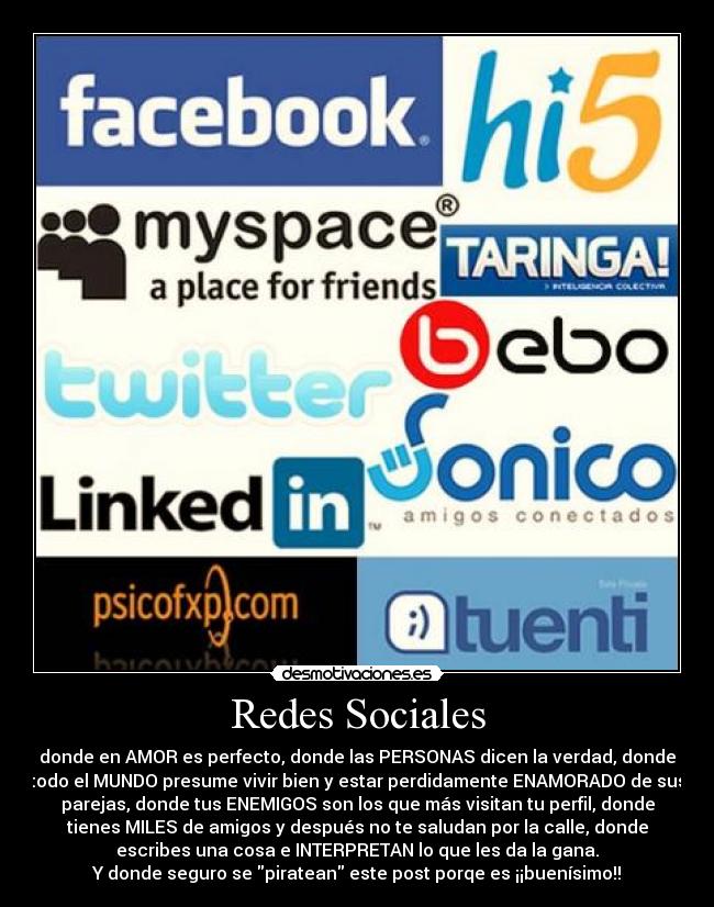 Redes Sociales - donde en AMOR es perfecto, donde las PERSONAS dicen la verdad, donde
todo el MUNDO presume vivir bien y estar perdidamente ENAMORADO de sus
parejas, donde tus ENEMIGOS son los que más visitan tu perfil, donde
tienes MILES de amigos y después no te saludan por la calle, donde
escribes una cosa e INTERPRETAN lo que les da la gana.
Y donde seguro se piratean este post porqe es ¡¡buenísimo!!