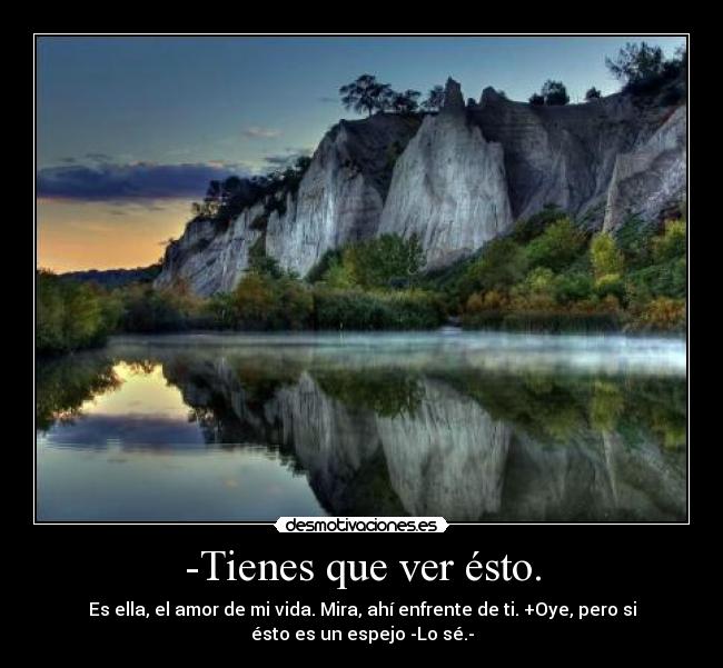 -Tienes que ver ésto. - Es ella, el amor de mi vida. Mira, ahí enfrente de ti. +Oye, pero si
ésto es un espejo -Lo sé.