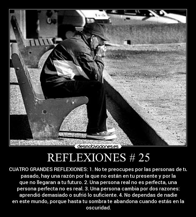 REFLEXIONES # 25 - CUATRO GRANDES REFLEXIONES: 1. No te preocupes por las personas de tu
pasado, hay una razón por la que no están en tu presente y por la
que no llegaran a tu futuro. 2. Una persona real no es perfecta, una
persona perfecta no es real. 3. Una persona cambia por dos razones:
aprendió demasiado o sufrió lo suficiente. 4. No dependas de nadie
en este mundo, porque hasta tu sombra te abandona cuando estás en la
oscuridad.