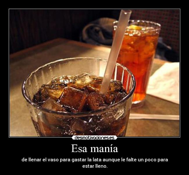 Esa manía - de llenar el vaso para gastar la lata aunque le falte un poco para estar lleno.