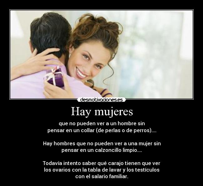 Hay mujeres - que no pueden ver a un hombre sin
pensar en un collar (de perlas o de perros)....
Hay hombres que no pueden ver a una mujer sin
pensar en un calzoncillo limpio....
Todavía intento saber qué carajo tienen que ver
los ovarios con la tabla de lavar y los testículos
con el salario familiar.