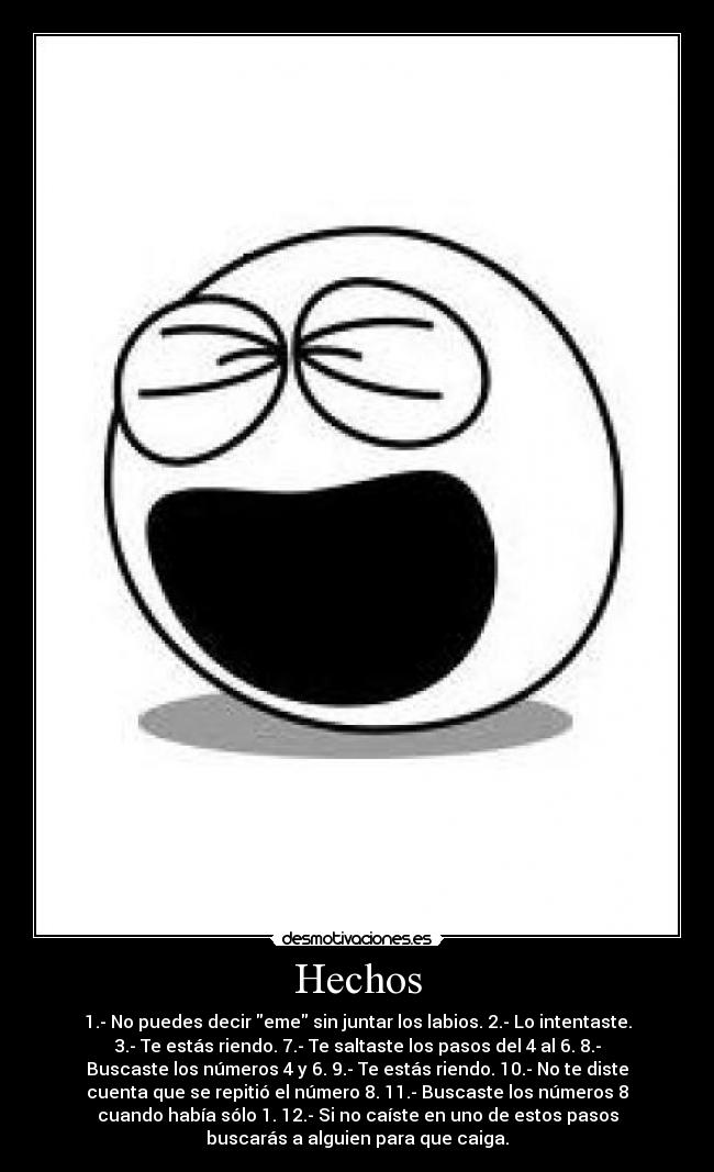 Hechos - 1.- No puedes decir eme sin juntar los labios. 2.- Lo intentaste.
3.- Te estás riendo. 7.- Te saltaste los pasos del 4 al 6. 8.-
Buscaste los números 4 y 6. 9.- Te estás riendo. 10.- No te diste
cuenta que se repitió el número 8. 11.- Buscaste los números 8
cuando había sólo 1. 12.- Si no caíste en uno de estos pasos
buscarás a alguien para que caiga.