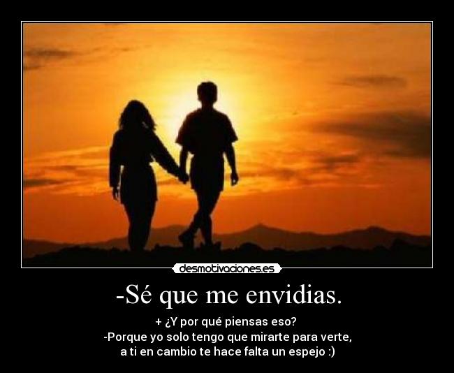 -Sé que me envidias. - + ¿Y por qué piensas eso?
-Porque yo solo tengo que mirarte para verte,
a ti en cambio te hace falta un espejo :)
