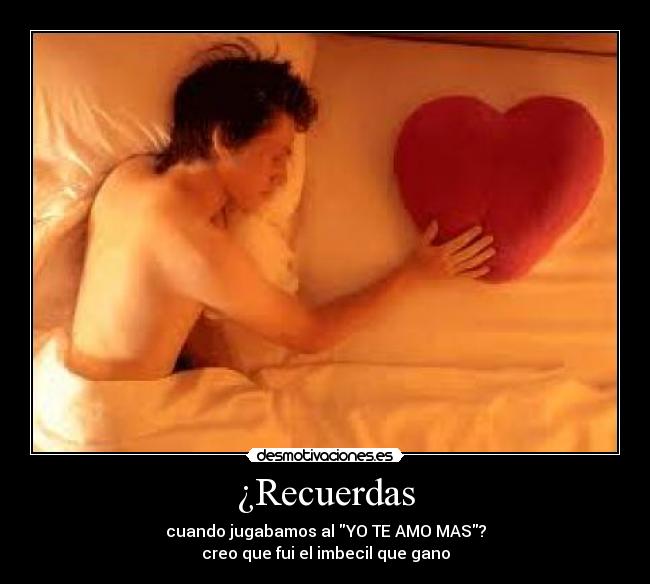 ¿Recuerdas - cuando jugabamos al YO TE AMO MAS?
creo que fui el imbecil que gano