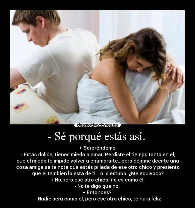 - Sé porqué estás así. - + Sorpréndeme.
- Estás dolida, tienes miedo a amar. Perdiste el tiempo tanto en él,
que el miedo te impide volver a enamorarte...pero déjame decirte una
cosa amiga,se te nota que estás pillada de ese otro chico y presiento
que el también lo está de ti... o lo estubo. ¿Me equivoco?
+ No,pero ese otro chico, no es como él.
- No te digo que no,
+ Entonces?
- Nadie será como él, pero ese otro chico, te hará feliz