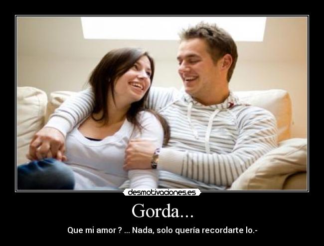 Gorda... - Que mi amor ? ... Nada, solo quería recordarte lo.-