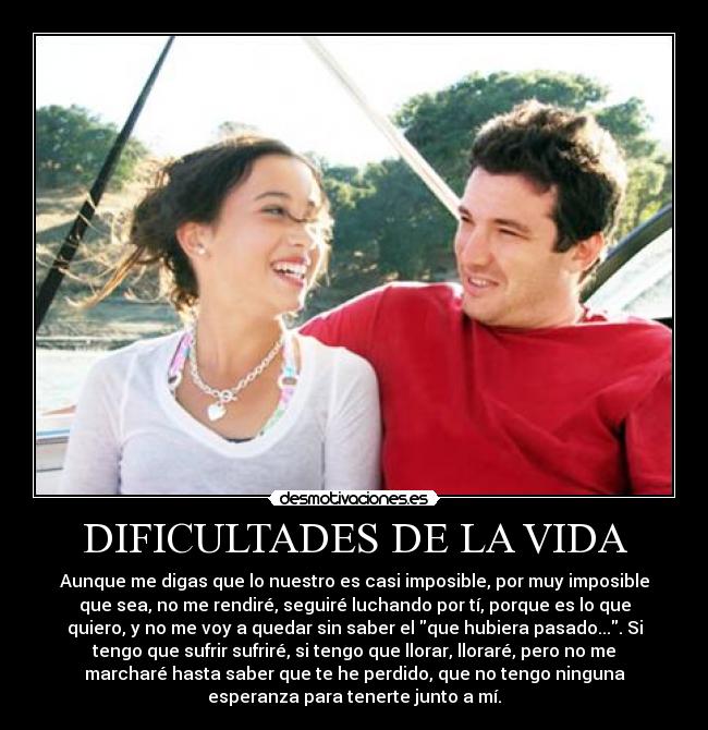 DIFICULTADES DE LA VIDA - Aunque me digas que lo nuestro es casi imposible, por muy imposible
que sea, no me rendiré, seguiré luchando por tí, porque es lo que
quiero, y no me voy a quedar sin saber el que hubiera pasado.... Si
tengo que sufrir sufriré, si tengo que llorar, lloraré, pero no me
marcharé hasta saber que te he perdido, que no tengo ninguna
esperanza para tenerte junto a mí.