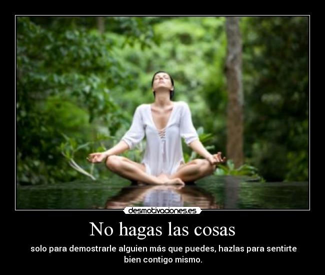 No hagas las cosas - solo para demostrarle alguien más que puedes, hazlas para sentirte
bien contigo mismo.