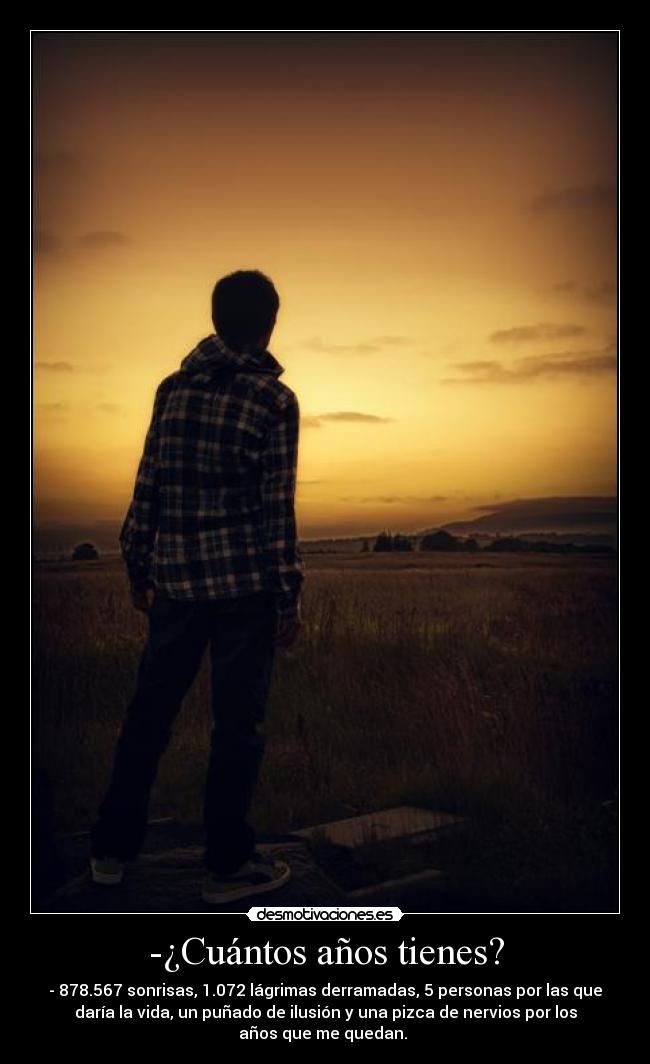 -¿Cuántos años tienes? - - 878.567 sonrisas, 1.072 lágrimas derramadas, 5 personas por las que
daría la vida, un puñado de ilusión y una pizca de nervios por los
años que me quedan. 
