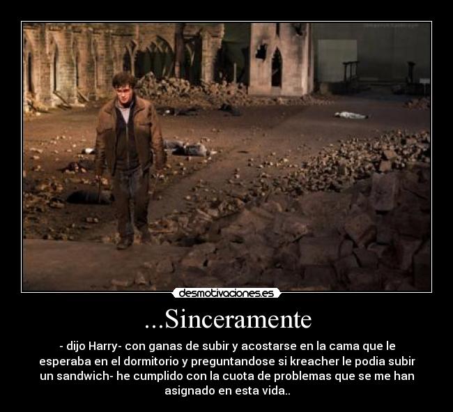 ...Sinceramente - - dijo Harry- con ganas de subir y acostarse en la cama que le
esperaba en el dormitorio y preguntandose si kreacher le podia subir
un sandwich- he cumplido con la cuota de problemas que se me han
asignado en esta vida..